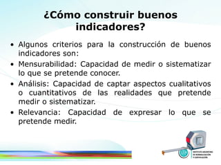 ¿Cómo construir buenos indicadores? Algunos criterios para la construcción de buenos indicadores son: Mensurabilidad: Capacidad de medir o sistematizar lo que se pretende conocer.  Análisis: Capacidad de captar aspectos cualitativos o cuantitativos de las realidades que pretende medir o sistematizar. Relevancia: Capacidad de expresar lo que se pretende medir. 