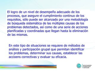 El logro de un nivel de desempeño adecuado de los procesos, que asegure el cumplimiento continuo de los requisitos, sólo puede ser alcanzado por una metodología de búsqueda sistemática de las múltiples causas de los problemas detectados, así como de una serie de acciones planificadas y coordinadas que llegan hasta la eliminación de las mismas.  En este tipo de situaciones se requiere de métodos de análisis y participación grupal que permitan identificar los problemas, determinar sus causas, establecer las accioens correctivas y evaluar su eficacia.   