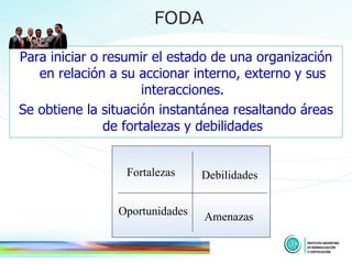 Para iniciar o resumir el estado de una organización en relación a su accionar interno, externo y sus interacciones. Se obtiene la situación instantánea resaltando áreas de fortalezas y debilidades FODA Fortalezas Debilidades Amenazas Oportunidades 