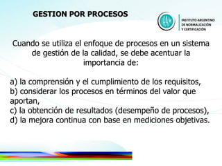 Cuando se utiliza el enfoque de procesos en un sistema de gestión de la calidad, se debe acentuar la importancia de: a) la comprensión y el cumplimiento de los requisitos, b) considerar los procesos en términos del valor que aportan, c) la obtención de resultados (desempeño de procesos),  d) la mejora continua con base en mediciones objetivas. GESTION POR PROCESOS 