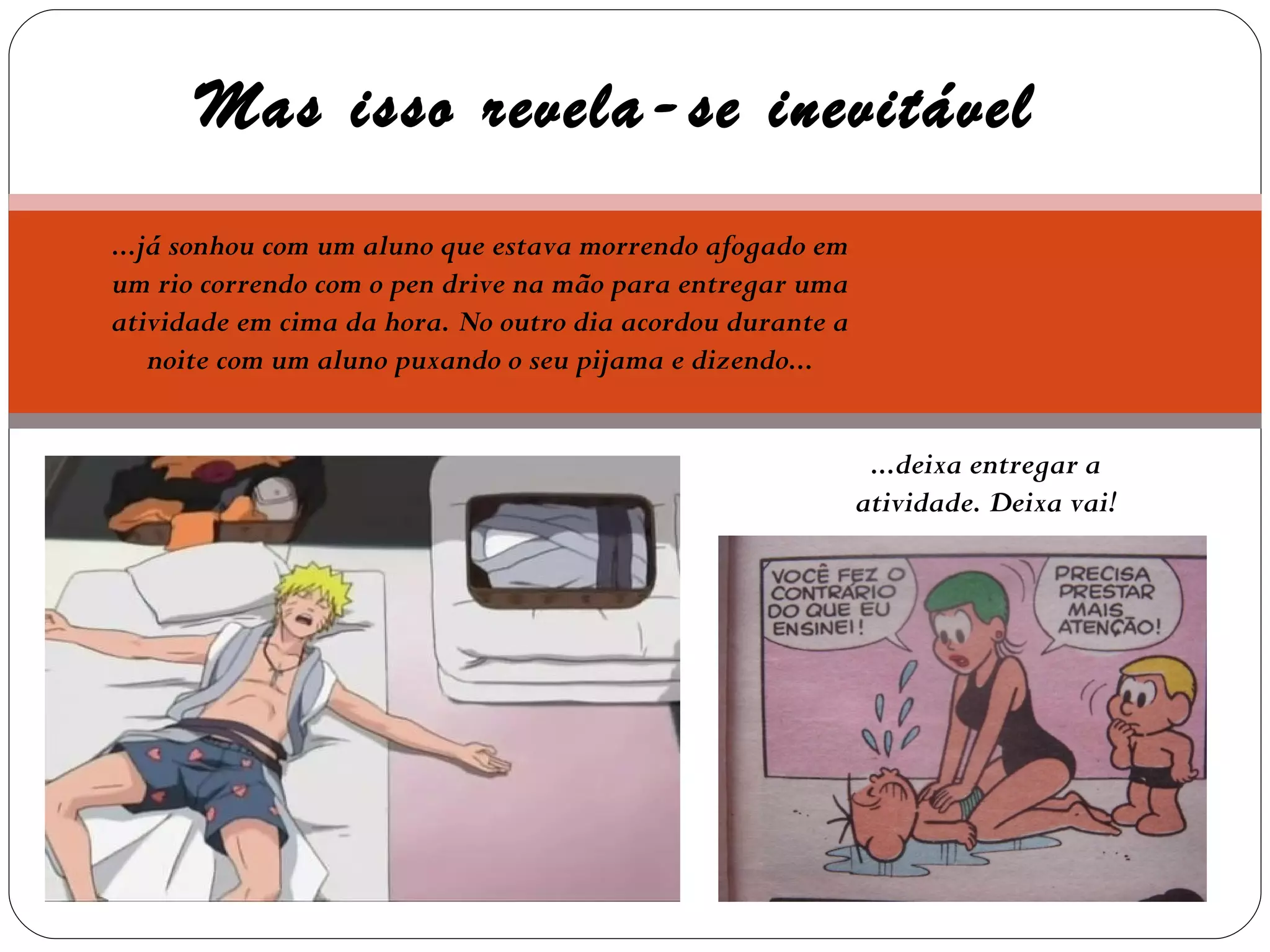 Mas isso revela-se inevitável ...já sonhou com um aluno que estava morrendo afogado em um rio correndo com o pen drive na mão para entregar uma atividade em cima da hora. No outro dia acordou durante a noite com um aluno puxando o seu pijama e dizendo... ...deixa entregar a atividade. Deixa vai! 