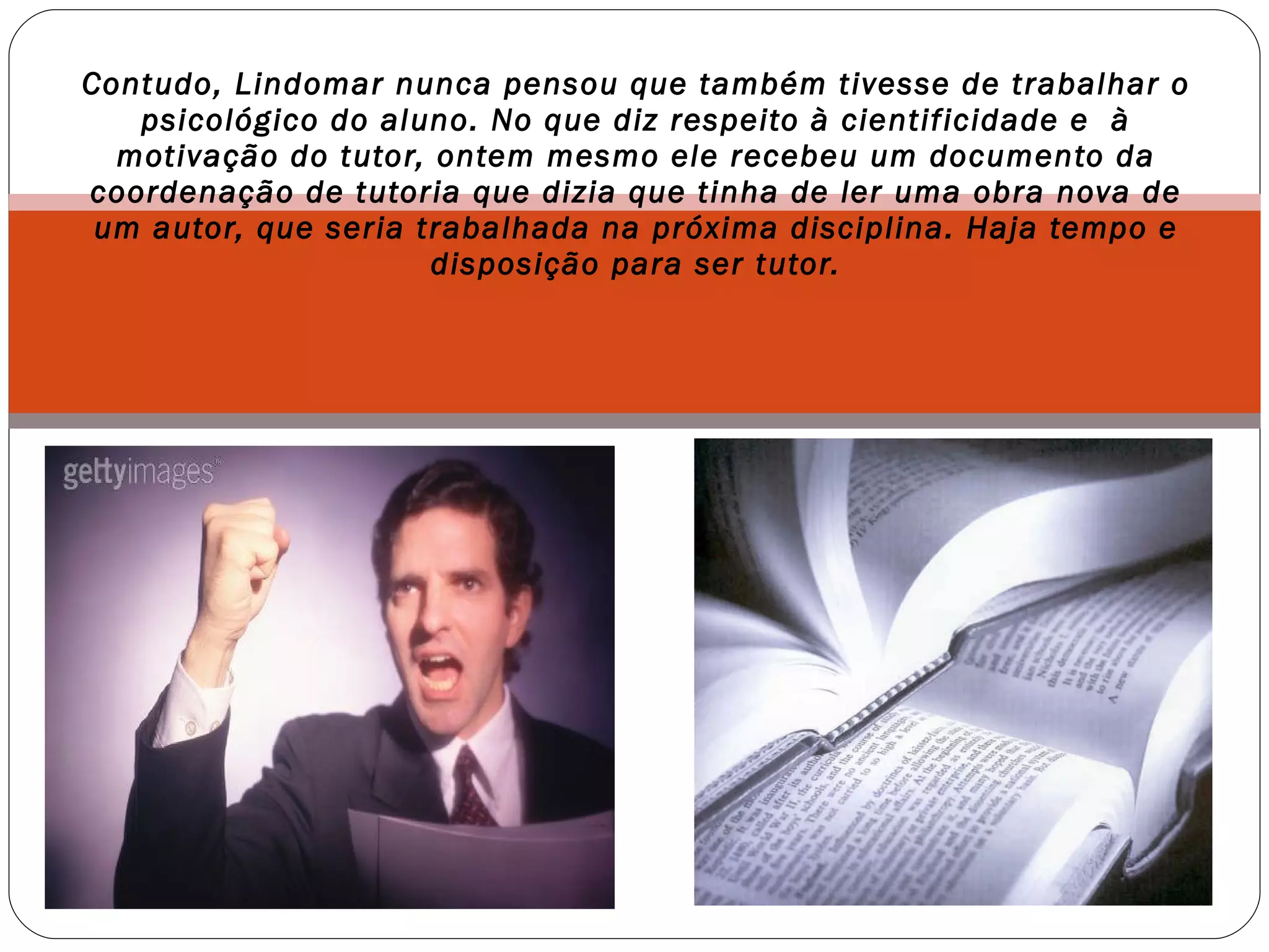 Contudo, Lindomar nunca pensou que também tivesse de trabalhar o psicológico do aluno. No que diz respeito à cientificidade e  à motivação do tutor, ontem mesmo ele recebeu um documento da coordenação de tutoria que dizia que tinha de ler uma obra nova de um autor, que seria trabalhada na próxima disciplina. Haja tempo e disposição para ser tutor. 