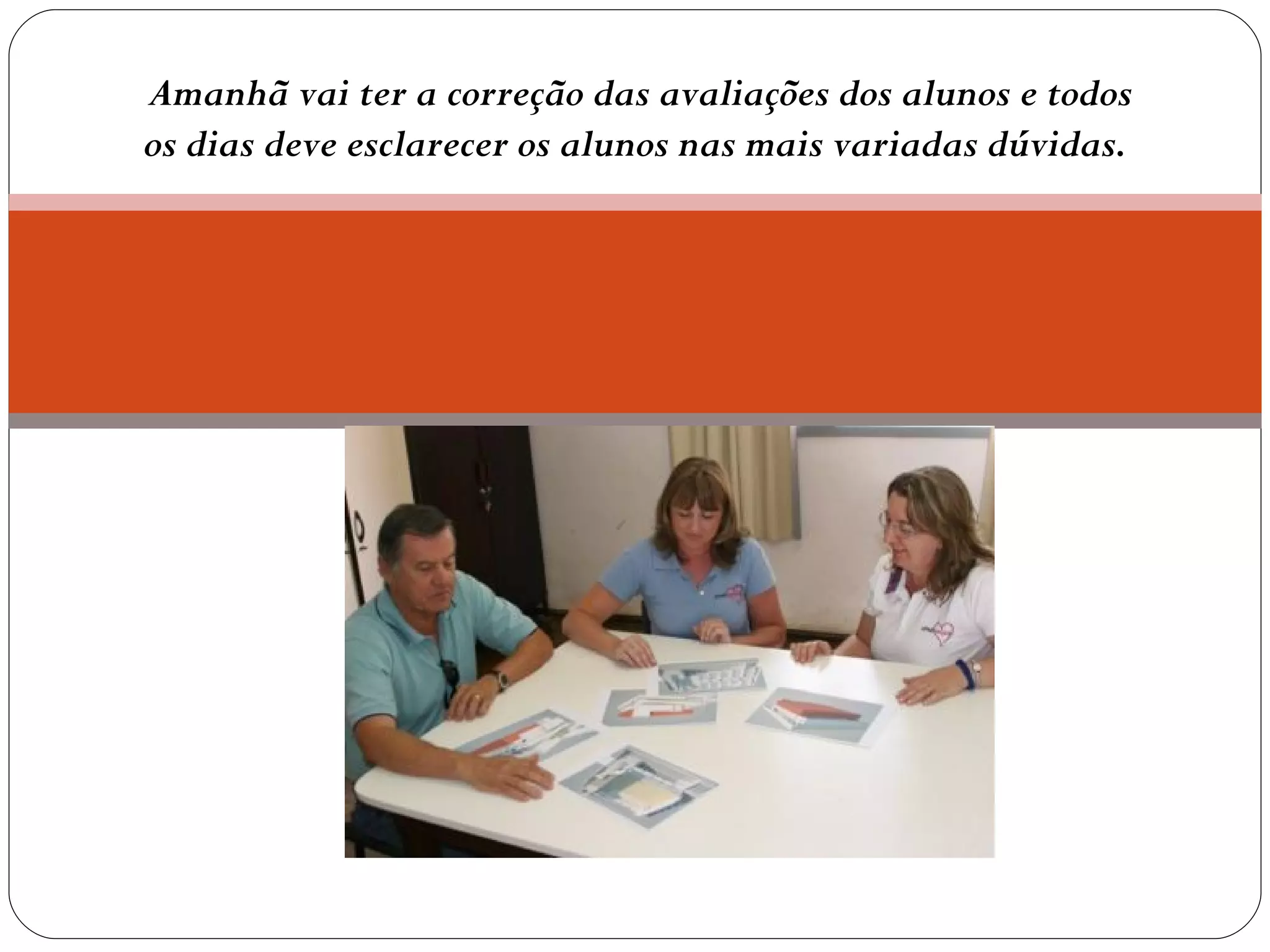 Amanhã vai ter a correção das avaliações dos alunos e todos os dias deve esclarecer os alunos nas mais variadas dúvidas.  