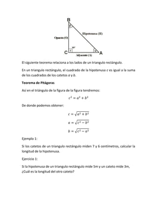 El siguiente teorema relaciona a los lados de un triangulo rectángulo.

En un triangulo rectángulo, el cuadrado de la hipotenusa c es igual a la suma
de los cuadrados de los catetos a y b.

Teorema de Pitágoras

Así en el triángulo de la figura de la figura tendremos:



De donde podemos obtener:




Ejemplo 1:

Si los catetos de un triangulo rectángulo miden 7 y 6 centímetros, calcular la
longitud de la hipotenusa.

Ejercicio 1:

Si la hipotenusa de un triangulo rectángulo mide 5m y un cateto mide 3m,
¿Cuál es la longitud del otro cateto?
 