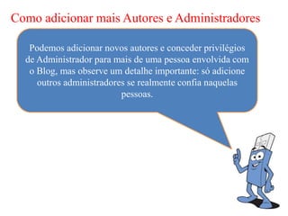 Como adicionar mais Autores e Administradores

   Podemos adicionar novos autores e conceder privilégios
  de Administrador para mais de uma pessoa envolvida com
   o Blog, mas observe um detalhe importante: só adicione
     outros administradores se realmente confia naquelas
                          pessoas.
 