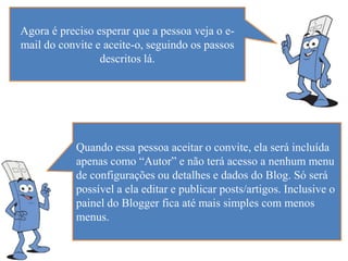 Agora é preciso esperar que a pessoa veja o e-
mail do convite e aceite-o, seguindo os passos
                 descritos lá.




           Quando essa pessoa aceitar o convite, ela será incluída
           apenas como “Autor” e não terá acesso a nenhum menu
           de configurações ou detalhes e dados do Blog. Só será
           possível a ela editar e publicar posts/artigos. Inclusive o
           painel do Blogger fica até mais simples com menos
           menus.
 