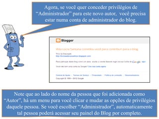 Agora, se você quer conceder privilégios de
              “Administrador” para este novo autor, você precisa
                 estar numa conta de administrador do blog.




    Note que ao lado do nome da pessoa que foi adicionada como
“Autor”, há um menu para você clicar e mudar as opções de privilégios
 daquele pessoa. Se você escolher “Administrador”, automaticamente
     tal pessoa poderá acessar seu painel do Blog por completo.
 