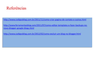 Referências

http://www.codigosblog.com.br/2011/11/como-criar-pagina-de-contato-e-outras.html

http://www.ferramentasblog.com/2011/07/como-editar-templates-e-fazer-backups-no-
novo-blogger-google-blogs.html

http://www.codigosblog.com.br/2012/02/como-excluir-um-blog-no-blogger.html
 