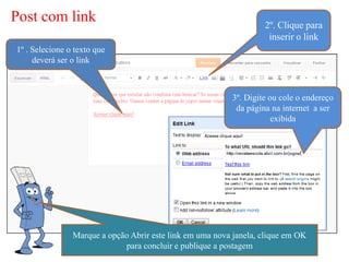 Post com link                                                       2º. Clique para
                                                                     inserir o link
1º . Selecione o texto que
     deverá ser o link



                                                           3º. Digite ou cole o endereço
                                                            da página na internet a ser
                                                                       exibida




                Marque a opção Abrir este link em uma nova janela, clique em OK
                             para concluir e publique a postagem
 