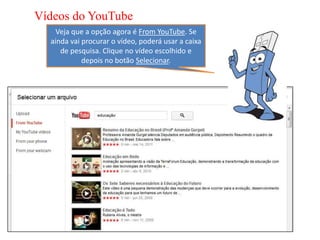 Vídeos do YouTube
    Veja que a opção agora é From YouTube. Se
  ainda vai procurar o vídeo, poderá usar a caixa
     de pesquisa. Clique no vídeo escolhido e
            depois no botão Selecionar.
 