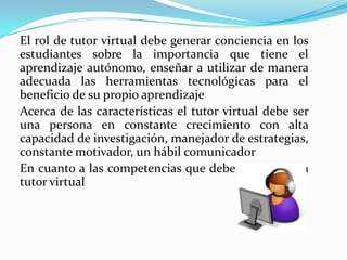 El rol de tutor virtual debe generar conciencia en los
estudiantes sobre la importancia que tiene el
aprendizaje autónomo, enseñar a utilizar de manera
adecuada las herramientas tecnológicas para el
beneficio de su propio aprendizaje
Acerca de las características el tutor virtual debe ser
una persona en constante crecimiento con alta
capacidad de investigación, manejador de estrategias,
constante motivador, un hábil comunicador
En cuanto a las competencias que debe presentar un
tutor virtual
 