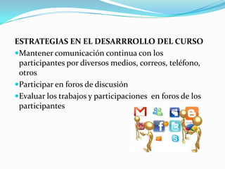 ESTRATEGIAS EN EL DESARRROLLO DEL CURSO
Mantener comunicación continua con los
participantes por diversos medios, correos, teléfono,
otros
Participar en foros de discusión
Evaluar los trabajos y participaciones en foros de los
participantes
 