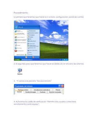 Procedimiento:
Lo primero que tenemos que hacer es ir a inicio, configuración, panel de control.

2. El segundo paso que tenemos que hacer es doble clic en el icono de sistemas.

3. “Y vamos a la pestaña “Acceso remoto”

4. Activamos la casilla de verificación “Permitir a los usuarios conectarse
remotamente a este equipo”.

 