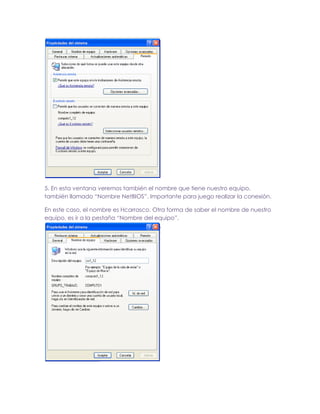 5. En esta ventana veremos también el nombre que tiene nuestro equipo,
también llamado “Nombre NetBIOS”. Importante para juego realizar la conexión.
En este caso, el nombre es Hcarrasco. Otra forma de saber el nombre de nuestro
equipo, es ir a la pestaña “Nombre del equipo”.

 