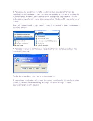 6. Para acceder a escritorio remoto, tendremos que recordar el nombre de
usuario y la contraseña de acceso a nuestro ordenador, y también el nombre de
nuestro equipo [NetBIOS]. Una vez realizados estos pasos, ya podemos ir a otros
ordenadores [que tengan como sistema operativo Windows xP], y conectarnos al
nuestro.
Para esto veamos a inicio, programas, accesorios, comunicaciones, conexiones a
escritorio remoto.

7. Aparece una nueva pantalla que nos pide el nombre del equipo al que nos
queremos conectar.

Escribimos el nombre y pulsamos el botón conectar.
8. Lo siguiente es introducir el nombre de usuario y contraseña de nuestro equipo
[como accedemos normalmente]. Ahora ya podemos trabajar como si
estuviéramos en nuestro equipo.

 
