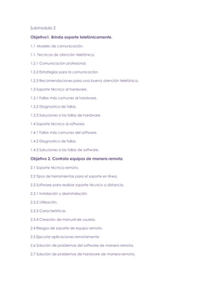 Submodulo 2
Objetivo1. Brinda soporte telefónicamente.
1.1 Modelo de comunicación.
1.1. Tecnicas de atención telefónica.
1.2.1 Comunicación profesional.
1.2.2 Estrategias para la comunicación.
1.2.3 Recomendaciones para una buena atención telefónica.
1.3 Soporte técnico al hardware.
1.3.1 Fallas más comunes al hardware.
1.3.2 Diagnostico de fallas.
1.3.3 Soluciones a las fallas de hardware.
1.4 Soporte técnico al software.
1.4.1 Fallas más comunes del software.
1.4.2 Diagnostico de fallas.
1.4.3 Soluciones a las fallas de software.

Objetivo 2. Controla equipos de manera remota.
2.1 Soporte técnico remoto.
2.2 Tipos de herramientas para el soporte en línea.
2.3 Software para realizar soporte técnico a distancia.
2.3.1 Instalación y desinstalación.
2.3.2 Utilización.
2.3.3 Características.
2.3.4 Creación de manual de usuario.
2.4 Riesgos de soporte de equipo remoto.
2.5 Ejecutar aplicaciones remotamente.
2.6 Solución de problemas del software de manera remota.
2.7 Solución de problemas de hardware de manera remota.

 
