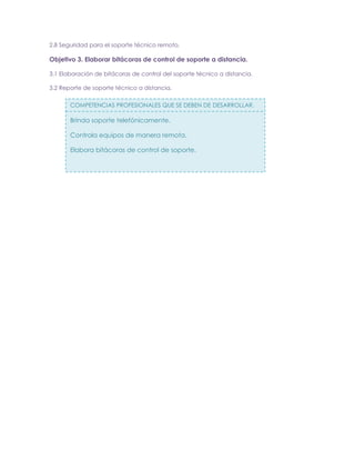 2.8 Seguridad para el soporte técnico remoto.

Objetivo 3. Elaborar bitácoras de control de soporte a distancia.
3.1 Elaboración de bitácoras de control del soporte técnico a distancia.
3.2 Reporte de soporte técnico a distancia.
COMPETENCIAS PROFESIONALES QUE SE DEBEN DE DESARROLLAR.

Brinda soporte telefónicamente.
Controla equipos de manera remota.
Elabora bitácoras de control de soporte.

 