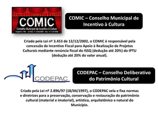 COMIC – Conselho Municipal de
Incentivo à Cultura
Criado pela Lei nº 3.453 de 12/12/2002, o COMIC é responsável pela
concessão de Incentivo Fiscal para Apoio à Realização de Projetos
Culturais mediante renúncia fiscal do ISSQ (dedução até 20%) do IPTU
(dedução até 20% do valor anual).
CODEPAC – Conselho Deliberativo
do Patrimônio Cultural
Criado pela Lei nº 2.896/97 (18/04/1997), o CODEPAC vela e fixa normas
e diretrizes para a preservação, conservação e restauração do patrimônio
cultural (material e imaterial), artístico, arquitetônico e natural do
Município.
 