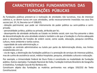 CARACTERÍSTICAS FUNDAMENTAIS DAS
FUNDAÇÕES PÚBLICAS
As fundações públicas prestam-se à realização de atividades não lucrativas, mas de interesse
coletivo e, se derem lucros em suas atividades, serão necessariamente investidas nos seus fins
sociais (art. 5º, IV, Decreto-Lei nº 200/67).
- dotação patrimonial, que pode ser inteiramente do poder público ou semi-pública e semi-
privada;
- personalidade jurídica, pública ou privada, atribuída por lei;
- desempenho de atividade atribuída ao Estado no âmbito social; com isso fica presente a ideia
de descentralização de uma atividade estatal e também a de que a fundação é a forma adequada
para o desempenho de funções de ordem social, como saúde, educação, pesquisa científica,
cultura, meio ambiente e tantas outras.
- capacidade de auto-administração; e
- sujeição ao controle administrativo ou tutela por parte da Administração direta, nos limites
estabelecidos em Lei.
- via de regra, a destinação das fundações públicas é a prestação de serviços de interesse público,
mas de cunho de assistência social, médico-hospitalar, pesquisa, atividades culturais e educação.
Por exemplo, a Universidade Federal de Ouro Preto é constituída na modalidade de fundação
pública. Outros exemplos: Fundação Nacional do Índio, Fundação Instituto Brasileiro de Geografia
e Estatística, Fundação Casa de Rui Barbosa etc.
Constituem objeto das fundações as matérias pertinentes nos artigos 193/232 do Texto
Constitucional.
 