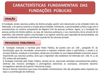 CARACTERÍSTICAS FUNDAMENTAIS DAS
FUNDAÇÕES PÚBLICAS
CRIAÇÃO
A Fundação, tendo natureza jurídica de direito privado, porém sem desvincular-se da entidade-matriz da
federação, a lei apenas autoriza a criação dessa entidade. Entretanto, a personalidade jurídica surge com o
assentamento no cartório competente do Registro Civil de pessoas jurídicas. Agora, se a fundação for
pessoa jurídica de direito público, ou seja, de natureza autárquica, o seu nascimento, dá-se através de lei
específica, não estando sujeita a escrituração e ao registro cartorial, para aquisição de personalidade, ato
este, considerado necessário e pertinente quando for de natureza privada.
PRIVILÉGIOS TRIBUTÁRIOS
A fundação instituída e mantida pelo Poder Público, de acordo com art. 150 , parágrafo 2º, da
Constituição, goza de imunidade, concernente a impostos relativos sobre o patrimônio, a renda e os
serviços federais, estaduais e municipais, desde que vinculados às suas objectualidades essenciais, pouco
importando sua natureza jurídica, visto que o legislador não estabelece tal distinção (art. 150, VI, a, da
CF), ambas são alcançadas.
A fundação instituída pelo Poder Público, através de lei, exercendo atividade eminentemente pública,
desfruta dos mesmos privilégios e prerrogativas extensivos as autarquias, consoante doutrina
esmagadora e decisão do Superior Tribunal de Justiça.
Nunca é demais mencionar que essas imunidades constitucionais não são abraçadas pelos impostos (as
taxas e a contribuição de melhoria).
 