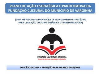 PLANO DE AÇÃO ESTRATÉGICA E PARTICIPATIVA DA
FUNDAÇÃO CULTURAL DO MUNICÍPIO DE VARGINHA
(UMA METODOLOGIA INOVADORA DE PLANEJAMENTO ESTRATÉGICO
PARA UMA AÇÃO CULTURAL DINÂMICA E TRANSFORMADORA)
EXERCÍCIO DE 2014 – PROJEÇÃO PARA OS ANOS 2015/2016
 