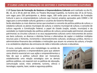 O 1º Curso Livre de Formação de Gestores e Empreendedores Culturais será realizado no dia 01,
08, 15, 22 e 29 de abril de 2014, no Theatro Municipal Capitólio, no horário das 19 às 22 horas,
com vagas para 150 participantes e, destas vagas, 100 serão para os servidores da Fundação
Cultural e para os empreendedores culturais que tiveram projetos aprovados pelo COMIC e 50
vagas para a comunidade cultural, gestores e usuários do Governo Municipal.
Serão abordados os mais diversos temas que envolvem o conceito de política pública de cultura; a
cidadania cultural; os planos municipais de cultura; o sistema municipal de cultura; o conceito de
cultura segundo a Constituição Federal; o papel do Estado (nação, estado, município) e da
sociedade na implementação das políticas públicas de cultura; preservação patrimonial; educação
patrimonial; os circuitos culturais e os seus equipamentos culturais como instrumentos de acesso
aos bens culturais; as diversas e distintas formas e alternativas de captar e mobilizar múltiplos
recursos para o fomento, incremento e desenvolvimento culturais; arcabouço jurídico, técnico e
administrativo-financeiro das entidades e instituições que atuam no universo da cultura; a função
e os verdadeiros objetivos das emissoras de rádio e televisão culturais e educativas.
Iº CURSO LIVRE DE FORMAÇÃO DE GESTORES E EMPREENDEDORES CULTURAIS
O curso, contudo, adotará uma metodologia no sentido de
conscientizar gestores e empreendedores para que adotem
como diretriz essencial em suas ações e empreendimentos o
fato de que a política cultural deve ser transversal,
estabelecendo uma relação estratégica com as demais
políticas públicas, em especial com as políticas de educação,
comunicação social, meio ambiente, turismo, ciência e
tecnologia, esporte, lazer, saúde e segurança pública.
 