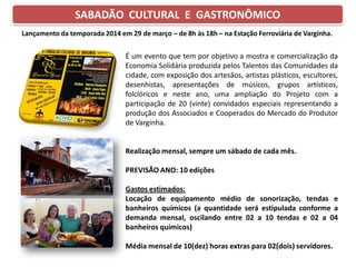 SABADÃO CULTURAL E GASTRONÔMICO
É um evento que tem por objetivo a mostra e comercialização da
Economia Solidária produzida pelos Talentos das Comunidades da
cidade, com exposição dos artesãos, artistas plásticos, escultores,
desenhistas, apresentações de músicos, grupos artísticos,
folclóricos e neste ano, uma ampliação do Projeto com a
participação de 20 (vinte) convidados especiais representando a
produção dos Associados e Cooperados do Mercado do Produtor
de Varginha.
Realização mensal, sempre um sábado de cada mês.
PREVISÃO ANO: 10 edições
Gastos estimados:
Locação de equipamento médio de sonorização, tendas e
banheiros químicos (a quantidade será estipulada conforme a
demanda mensal, oscilando entre 02 a 10 tendas e 02 a 04
banheiros químicos)
Média mensal de 10(dez) horas extras para 02(dois) servidores.
Lançamento da temporada 2014 em 29 de março – de 8h às 18h – na Estação Ferroviária de Varginha.
 