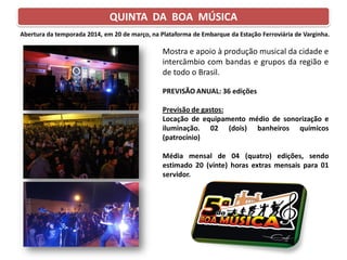 QUINTA DA BOA MÚSICA
Mostra e apoio à produção musical da cidade e
intercâmbio com bandas e grupos da região e
de todo o Brasil.
PREVISÃO ANUAL: 36 edições
Previsão de gastos:
Locação de equipamento médio de sonorização e
iluminação. 02 (dois) banheiros químicos
(patrocínio)
Média mensal de 04 (quatro) edições, sendo
estimado 20 (vinte) horas extras mensais para 01
servidor.
Abertura da temporada 2014, em 20 de março, na Plataforma de Embarque da Estação Ferroviária de Varginha.
 