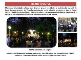 Mostra da diversidade cultural com diversos grupos convidados e participação especial do
Coral dos Aposentados de Varginha, priorizando neste primeiro semestre os bairros Nossa
Senhora da Fátima, Padre Vítor e Três Bicas, além é claro dos principais bairros da cidade. É a
ocupação estratégica dos logradouros e espaços públicos com cultura.
PREVISÃO ANUAL: 10 edições
Sem previsão de gastos e horas extras uma vez que os Projetos são aprovados pelo COMIC,
através da Lei Municipal de Incentivo á Cultura, portanto sem custos.
CIDADE CRIATIVA
 