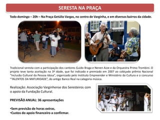 Todo domingo – 20h – Na Praça Getúlio Vargas, no centro de Varginha, e em diversos bairros da cidade.
Tradicional seresta com a participação dos cantores Guido Braga e Nenen Azze e da Orquestra Primo Trombini. O
projeto teve tanta aceitação na 3ª idade, que foi indicado e premiado em 2007 ao cobiçado prêmio Nacional
“Inclusão Cultural da Pessoa Idosa”, organizado pelo Instituto Empreender e Ministério da Cultura e o concurso
“TALENTOS DA MATURIDADE”, do antigo Banco Real na categoria música.
Realização: Associação Varginhense dos Seresteiros com
o apoio da Fundação Cultural.
PREVISÃO ANUAL: 36 apresentações
•Sem previsão de horas extras.
•Custos do apoio financeiro a confirmar.
SERESTA NA PRAÇA
 
