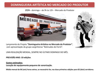 DOMINGUEIRA ARTÍSTICA NO MERCADO DO PRODUTOR
Lançamento do Projeto “Domingueira Artística no Mercado do Produtor”,
com apresentação do grupo varginhense “Botinudos do Forró”.
UMA REALIZAÇÃO MENSAL, SEMPRE NO ÚLTIMO DOMINGO DO MÊS.
PREVISÃO ANO: 10 edições
Gastos estimados:
Locação de equipamento pequeno de sonorização.
Média mensal de 06 (seis) horas extras, se necessário for, nas duas primeiras edições para 02 (dois) servidores.
27/4 – domingo – de 9h às 12h – Mercado do Produtor
 