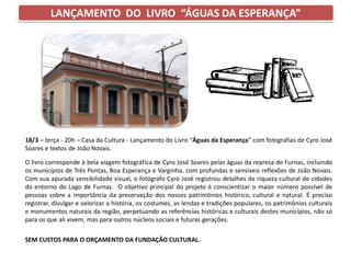 LANÇAMENTO DO LIVRO “ÁGUAS DA ESPERANÇA”
18/3 – terça - 20h – Casa da Cultura - Lançamento do Livro “Águas da Esperança” com fotografias de Cyro José
Soares e textos de João Novais.
O livro corresponde à bela viagem fotográfica de Cyro José Soares pelas águas da represa de Furnas, incluindo
os municípios de Três Pontas, Boa Esperança e Varginha, com profundas e sensíveis reflexões de João Novais.
Com sua apurada sensibilidade visual, o fotógrafo Cyro José registrou detalhes da riqueza cultural de cidades
do entorno do Lago de Furnas. O objetivo principal do projeto é conscientizar o maior número possível de
pessoas sobre a importância da preservação dos nossos patrimônios histórico, cultural e natural. É preciso
registrar, divulgar e valorizar a história, os costumes, as lendas e tradições populares, os patrimônios culturais
e monumentos naturais da região, perpetuando as referências históricas e culturais destes municípios, não só
para os que ali vivem, mas para outros núcleos sociais e futuras gerações.
SEM CUSTOS PARA O ORÇAMENTO DA FUNDAÇÃO CULTURAL.
 