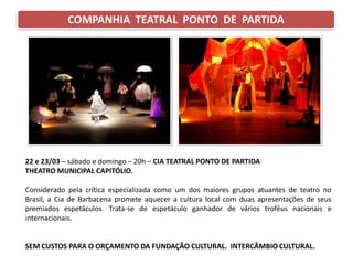 COMPANHIA TEATRAL PONTO DE PARTIDA
22 e 23/03 – sábado e domingo – 20h – CIA TEATRAL PONTO DE PARTIDA
THEATRO MUNICIPAL CAPITÓLIO.
Considerado pela crítica especializada como um dos maiores grupos atuantes de teatro no
Brasil, a Cia de Barbacena promete aquecer a cultura local com duas apresentações de seus
premiados espetáculos. Trata-se de espetáculo ganhador de vários troféus nacionais e
internacionais.
SEM CUSTOS PARA O ORÇAMENTO DA FUNDAÇÃO CULTURAL. INTERCÂMBIO CULTURAL.
 