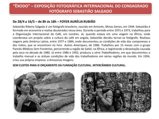 “ÊXODO” – EXPOSIÇÃO FOTOGRÁFICA INTERNACIONAL DO CONSAGRADO
FOTÓGRAFO SEBASTIÃO SALGADO
De 28/4 a 16/5 – de 8h ás 18h – FOYER AURÉLIA RUBIÃO
Sebastião Ribeiro Salgado é um fotógrafo brasileiro, nascido em Aimorés, Minas Gerais, em 1944. Sebastião é
formado em economia e realiza doutorados nessa área. Durante o período entre 1971 e 1973, trabalhou para
a Organização Internacional do Café, em Londres. Já, quando estava em uma viagem na África, onde
coordenava um projeto sobre a cultura do café em angola, Sebastião decidiu tornar-se fotógrafo. Realizou
viagens pela América Latina, entre 1977 e 1984, onde documentou as condições de vida dos camponeses e
dos índios, que se encontram no livro Autres Ameriques, de 1986. Trabalhou por 15 meses com o grupo
francês Médicos Sem Fronteiras, percorrendo a região do Sahel, na África, e registrando a devastação causada
pela seca na década de 1980. Já entre 1986 e 1992, produziu a série Trabalhadores, em que documentou o
trabalho manual e as árduas condições de vida dos trabalhadores em várias regiões do mundo. Em 1994,
criou sua própria empresa: a Amazonas Imagens.
SEM CUSTOS PARA O ORÇAMENTO DA FUNDAÇÃO CULTURAL. INTERCÂMBIO CULTURAL.
 