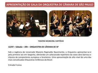 APRESENTAÇÃO DE GALA DA ORQUESTRA DE CÂMARA DE SÃO PAULO
12/07 – Sábado – 20h – ORQUESTRA DE CÂMARA DE SP
Sob a regência do renomado Maestro Reginaldo Nascimento, a Orquestra apresentar-se-á
pela primeira vez em Varginha, ofertando um selecionado repertório da vasta obra barroca e
clássica de compositores europeus e brasileiros. Uma apresentação de alto nível de uma das
mais conceituadas Orquestras Sinfônicas do Brasil.
Entrada Franca.
THEATRO MUNICIPAL CAPITÓLIO
 