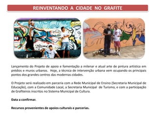 REINVENTANDO A CIDADE NO GRAFITE
Lançamento do Projeto de apoio e fomentação a milenar e atual arte de pintura artística em
prédios e muros urbanos. Hoje, a técnica de intervenção urbana vem ocupando os principais
pontos dos grandes centros das modernas cidades.
O Projeto será realizado em parceria com a Rede Municipal de Ensino (Secretaria Municipal de
Educação), com a Comunidade Local, a Secretaria Municipal de Turismo, e com a participação
de Grafiteiros inscritos no Sistema Municipal de Cultura.
Data a confirmar.
Recursos provenientes de apoios culturais e parcerias.
 