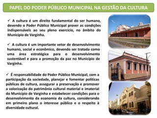 PAPEL DO PODER PÚBLICO MUNICIPAL NA GESTÃO DA CULTURA
 A cultura é um direito fundamental do ser humano,
devendo o Poder Público Municipal prover as condições
indispensáveis ao seu pleno exercício, no âmbito do
Município de Varginha.
 A cultura é um importante vetor de desenvolvimento
humano, social e econômico, devendo ser tratada como
uma área estratégica para o desenvolvimento
sustentável e para a promoção da paz no Município de
Varginha.
 É responsabilidade do Poder Público Municipal, com a
participação da sociedade, planejar e fomentar políticas
públicas de cultura, assegurar a preservação e promover
a valorização do patrimônio cultural material e imaterial
do Município de Varginha e estabelecer condições para o
desenvolvimento da economia da cultura, considerando
em primeiro plano o interesse público e o respeito à
diversidade cultural.
 
