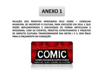 ANEXO 1
RELAÇÃO DOS PROJETOS APROVADOS PELO COMIC – CONSELHO
MUNICIPAL DE INCENTIVO À CULTURA, PARA EXECUÇÃO EM 2014, E QUE
SERÃO IMPLEMENTADOS E EXECUTADOS DE FORMA ARTICULADA E
INTEGRADA, COM OS EVENTOS, PROJETOS ESTRUTURANTES E PROJETOS
DE IMPACTO CULTURAL TRANSFORMADOR DAS METAS I E II, SEM ÔNUS
PARA O ORÇAMENTO DA FUNDAÇÃO.
 