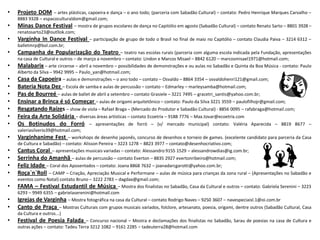 • Projeto DOM – artes plásticas, capoeira e dança – o ano todo; (parceria com Sabadão Cultural) – contato: Pedro Henrique Marques Carvalho –
8883 9328 – espacoculturaldom@gmail.com;
• Minas Dance Festival – mostra de grupos escolares de dança no Capitólio em agosto (Sabadão Cultural) – contato Renato Sarto – 8801 3928 –
renatosarto23@outllok.com;
• Varginha In Dance Festival – participação de grupo de todo o Brasil no final de maio no Capitólio – contato Claudia Paiva – 3214 6312 –
balletmrp@bol.com.br;
• Campanha de Popularização do Teatro – teatro nas escolas rurais (parceria com alguma escola indicada pela Fundação, apresentações
na casa de Cultural e outros – de março a novembro – contato: Lindon e Marcos Misael – 8842 6120 – marcosmisael1971@hotmail.com;
• Malabarix – arte circense – abril a novembro – possibilidades de demonstrações e ou aulas no Sabadão e Quinta da Boa Música - contato: Paulo
Alberto da Silva – 9942 9995 – Paulo_yan@hotmail.com;
• Casa da Capoeira – aulas e demonstrações – o ano todo – contato – Osvaldo – 8864 3354 – osvaldohenri121@gmail.com;
• Bateria Nota Dez – Escola de samba e aulas de percussão – contato – Edmarley – marleysamba@hotmail.com;
• Pas de Bourreé – aulas de ballet de abril a setembro – contato Grasiele – 3221 7495 – gracetri_santis@yahoo.com.br;
• Ensinar a Brinca é só Começar – aulas de origami arquitetônico – contato: Paulo da Silva 3221 3559 – paulofilhojr@gmail.com;
• Resgatando Raízes – show de viola – Rafael Braga – (Mercado do Produtor e Sabadão Cultural) - 8856 0095 – rafabraga@hotmail.com;
• Feira da Arte Solidária – diversas áreas artísticas – contato Ecoetrix – 9188 7776 – Max.tovar@ecoetrix.com
• Os Botinudos do Forró – apresentações de forró – (v/ mercado municipal) contato: Valéria Aparecida – 8819 8677 –
valeriasilverio39@hotmail.com;
• Varginhanime Fest – workshops de desenho japonês, concurso de desenhos e torneio de games. (excelente candidato para parceria da Casa
de Cultura e Sabadão) – contato: Alisson Pereira – 3223 1278 – 8823 3977 – contato@desenhocriativo.com;
• Cantus Coral – apresentações musicais variadas – contato: Alessandro 9155 1529 – alessandrowdias@ig.com.br;
• Serrinha do Amanhã – aulas de percussão – contato Everton – 8835 2927 evertonribeiro@hotmail.com;
• Feliz Idade – Coral dos Aposentados – contato: Joana 8868 7632 – joanadarcgarotti@yahoo.com.br;
• Roça`n`Roll – CAMP – Criação, Apreciação Musical e Performane – aulas de música para crianças da zona rural – (Apresentações no Sabadão e
eventos como Natal) contato Bruno – 3222 2783 – dagdax@gmail.com;
• FAMA – Festival Estudantil de Música – Mostra dos finalistas no Sabadão, Casa da Cultural e outros – contato: Gabriela Serenini – 3223
6293 – 9949 6355 – gabrielaserenini@hotmail.com
• Igrejas de Varginha – Mostra fotográfica na casa da Cultural – contato Rodrigo Naves – 9250 3607 – navespeciaisl.1@oi.com.br
• Canto de Praça – Mostras Culturais com grupos musicais variados, folclore, artesanato, poesia, origami, dentre outros (Sabadão Cultural, Casa
da Cultura e outros...)
• Festival de Poesia Falada – Concurso nacional – Mostra e declamações dos finalistas no Sabadão, Sarau de poesias na casa de Cultura e
outras ações – contato: Tadeu Terra 3212 1082 – 9161 2285 – tadeuterra28@hotmail.com
 