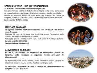 CANTO DE PRAÇA – DIA DO TRABALHADOR
1º de maio – 10h – Concha acústica Mariângela Calil
Em comemoração ao Dia do Trabalhador, o Projeto conta com a participação
de grupos folclóricos, de dança e de diversos músicos e bandas convidadas.
Realização: Instituto ARTETUDE com apoio do Governo da Cidade de
Varginha, Fundação Cultural e COMIC - Lei Municipal de Incentivo à Cultura.
(sem previsão de horas extras)
SERENATA DAS MÃES
De segunda a sábado, na 1ª semana de maio – de 19h às 23h – em diversas
casas da cidade.
Realizada há mais de 20 anos pelo tradicional grupo “Seresteiros Velha
Guarda”, em diversas residências da cidade.
Realização: Lázaro Cornélio Tavares (Lalá) com apoio da Fundação Cultural -
Contato: Lalá (35) 3221 7425
(sem previsão de horas extras)
ANIVERSÁRIO DA CIDADE
No dia 07 de outubro, no aniversário da emancipação política de
Varginha, serão realizados os seguintes eventos (em fase de
planejamento):
a)- Apresentação de corais, bandas, balés, cantores e duplas, grupos de
capoeira e dança de rua, na Concha Acústica Mariângela Calil;
b)- Exposição “Maçonaria: 90 Anos a Serviço do Desenvolvimento de
Varginha”, na Casa da Cultura.
 
