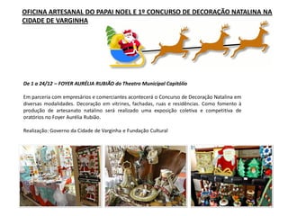 De 1 a 24/12 – FOYER AURÉLIA RUBIÃO do Theatro Municipal Capitólio
Em parceria com empresários e comerciantes acontecerá o Concurso de Decoração Natalina em
diversas modalidades. Decoração em vitrines, fachadas, ruas e residências. Como fomento à
produção de artesanato natalino será realizado uma exposição coletiva e competitiva de
oratórios no Foyer Aurélia Rubião.
Realização: Governo da Cidade de Varginha e Fundação Cultural
OFICINA ARTESANAL DO PAPAI NOEL E 1º CONCURSO DE DECORAÇÃO NATALINA NA
CIDADE DE VARGINHA
 