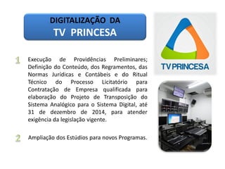 DIGITALIZAÇÃO DA
TV PRINCESA
Execução de Providências Preliminares;
Definição do Conteúdo, dos Regramentos, das
Normas Jurídicas e Contábeis e do Ritual
Técnico do Processo Licitatório para
Contratação de Empresa qualificada para
elaboração do Projeto de Transposição do
Sistema Analógico para o Sistema Digital, até
31 de dezembro de 2014, para atender
exigência da legislação vigente.
Ampliação dos Estúdios para novos Programas.
 