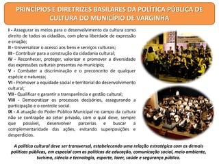 PRINCÍPIOS E DIRETRIZES BASILARES DA POLÍTICA PÚBLICA DE
CULTURA DO MUNICÍPIO DE VARGINHA
I - Assegurar os meios para o desenvolvimento da cultura como
direito de todos os cidadãos, com plena liberdade de expressão
e criação;
II - Universalizar o acesso aos bens e serviços culturais;
III - Contribuir para a construção da cidadania cultural;
IV - Reconhecer, proteger, valorizar e promover a diversidade
das expressões culturais presentes no município;
V - Combater a discriminação e o preconceito de qualquer
espécie e natureza;
VI - Promover a equidade social e territorial do desenvolvimento
cultural;
VII - Qualificar e garantir a transparência e gestão cultural;
VIII - Democratizar os processos decisórios, assegurando a
participação e o controle social.
IX - A atuação do Poder Público Municipal no campo da cultura
não se contrapõe ao setor privado, com o qual deve, sempre
que possível, desenvolver parcerias e buscar a
complementaridade das ações, evitando superposições e
desperdícios.
A política cultural deve ser transversal, estabelecendo uma relação estratégica com as demais
políticas públicas, em especial com as políticas de educação, comunicação social, meio ambiente,
turismo, ciência e tecnologia, esporte, lazer, saúde e segurança pública.
 