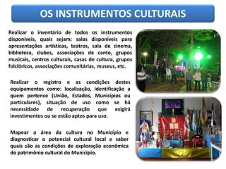 OS INSTRUMENTOS CULTURAIS
Realizar o inventário de todos os instrumentos
disponíveis, quais sejam: salas disponíveis para
apresentações artísticas, teatros, sala de cinema,
biblioteca, clubes, associações de canto, grupos
musicais, centros culturais, casas de cultura, grupos
folclóricos, associações comunitárias, museus, etc.
Realizar o registro e as condições destes
equipamentos como: localização, identificação a
quem pertence (União, Estados, Municípios ou
particulares), situação de uso como se há
necessidade de recuperação que exigirá
investimentos ou se estão aptos para uso.
Mapear a área da cultura no Município e
diagnosticar o potencial cultural local e saber
quais são as condições de exploração econômica
do patrimônio cultural do Município.
 