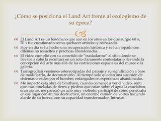  El Land Art es un fenómeno que aún en los años en los que surgió 60´s,
70´s fue cuestionado como quehacer artístico y rechazado.
 Hoy en día se ha hecho una recuperación histórica y se han topado con
dilemas no resueltos y prácticas abandonadas.
 El video cumplió con su cometido de “trasladarme” al sitio donde se
llevaba a cabo la escultura en un acto claramente contestatario llevando la
concepción del arte más allá de las restricciones espaciales del museo o la
galería.
 Transgredían versiones estereotipadas del paisaje y su significación a base
de modificarlo, de deconstruirlo. Al tiempo solo quedan una sucesión de
sistemas creados por el hombre, enfangados en esperanzas abandonadas.
 Me impactó esta obra de Smithson, cuando comencé a ver el video, sentí
que esas toneladas de tierra y piedras que caían sobre el agua la esuciaban,
eran ajenas, me pareció un acto muy violento, participé de cómo penetraba
en ese lugar con ánimo destructivo, un enorme camión de volteo haciendo
alarde de su fuerza, con su capacidad transformador. Intrusos.
¿Cómo se posiciona el Land Art frente al ecologismo de
su época?
 