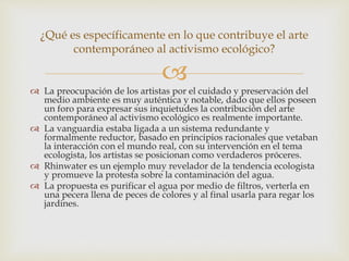 
 La preocupación de los artistas por el cuidado y preservación del
medio ambiente es muy auténtica y notable, dado que ellos poseen
un foro para expresar sus inquietudes la contribución del arte
contemporáneo al activismo ecológico es realmente importante.
 La vanguardia estaba ligada a un sistema redundante y
formalmente reductor, basado en principios racionales que vetaban
la interacción con el mundo real, con su intervención en el tema
ecologista, los artistas se posicionan como verdaderos próceres.
 Rhinwater es un ejemplo muy revelador de la tendencia ecologista
y promueve la protesta sobre la contaminación del agua.
 La propuesta es purificar el agua por medio de filtros, verterla en
una pecera llena de peces de colores y al final usarla para regar los
jardines.
¿Qué es específicamente en lo que contribuye el arte
contemporáneo al activismo ecológico?
 