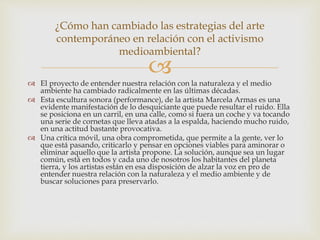 
 El proyecto de entender nuestra relación con la naturaleza y el medio
ambiente ha cambiado radicalmente en las últimas décadas.
 Esta escultura sonora (performance), de la artista Marcela Armas es una
evidente manifestación de lo desquiciante que puede resultar el ruido. Ella
se posiciona en un carril, en una calle, como si fuera un coche y va tocando
una serie de cornetas que lleva atadas a la espalda, haciendo mucho ruido,
en una actitud bastante provocativa.
 Una crítica móvil, una obra comprometida, que permite a la gente, ver lo
que está pasando, criticarlo y pensar en opciones viables para aminorar o
eliminar aquello que la artista propone. La solución, aunque sea un lugar
común, está en todos y cada uno de nosotros los habitantes del planeta
tierra, y los artistas están en esa disposición de alzar la voz en pro de
entender nuestra relación con la naturaleza y el medio ambiente y de
buscar soluciones para preservarlo.
¿Cómo han cambiado las estrategias del arte
contemporáneo en relación con el activismo
medioambiental?
 