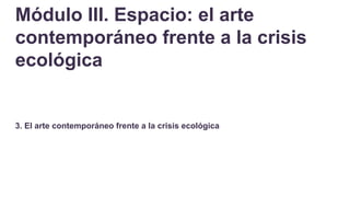 Módulo III. Espacio: el arte
contemporáneo frente a la crisis
ecológica
3. El arte contemporáneo frente a la crisis ecológica
 