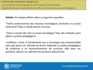 Debate: Em duplas refletir sobre as seguintes questões:
-Tenho conhecimento dos recursos tecnológicos existentes na escola
onde atuo? Faça a relação desses recursos
-Como a escola lida com as novas tecnologias? Elas são utilizadas para
apoiar a prática pedagógica?
-Justifique a frase: É fundamental que a tecnologia seja compreendida
para que possa ser utilizada de forma integrada na prática pedagógica
do professor e no desenvolvimento do currículo. Não deve ser
portanto, apenas um apêndice do processo educacional
 