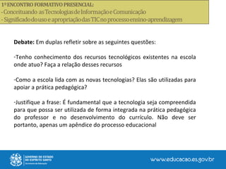Debate: Em duplas refletir sobre as seguintes questões:
-Tenho conhecimento dos recursos tecnológicos existentes na escola
onde atuo? Faça a relação desses recursos
-Como a escola lida com as novas tecnologias? Elas são utilizadas para
apoiar a prática pedagógica?
-Justifique a frase: É fundamental que a tecnologia seja compreendida
para que possa ser utilizada de forma integrada na prática pedagógica
do professor e no desenvolvimento do currículo. Não deve ser
portanto, apenas um apêndice do processo educacional
 